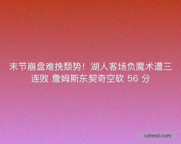 末节崩盘难挽颓势！湖人客场负魔术遭三连败 詹姆斯东契奇空砍 56 分