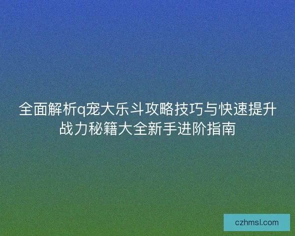 全面解析q宠大乐斗攻略技巧与快速提升战力秘籍大全新手进阶指南