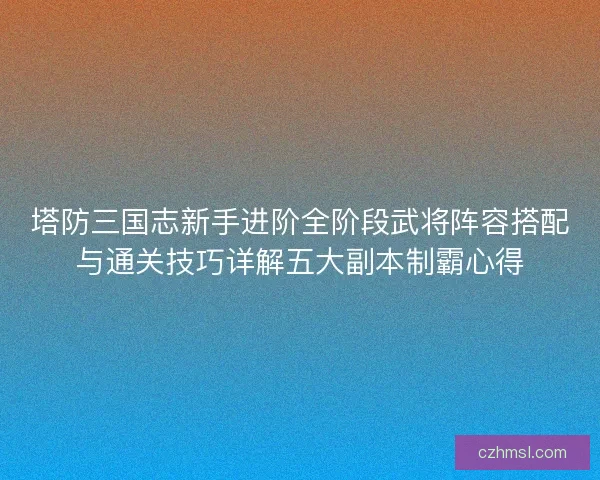 塔防三国志新手进阶全阶段武将阵容搭配与通关技巧详解五大副本制霸心得