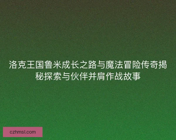 洛克王国鲁米成长之路与魔法冒险传奇揭秘探索与伙伴并肩作战故事