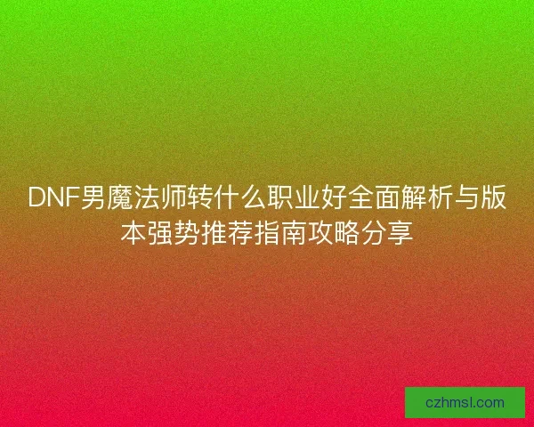 DNF男魔法师转什么职业好全面解析与版本强势推荐指南攻略分享