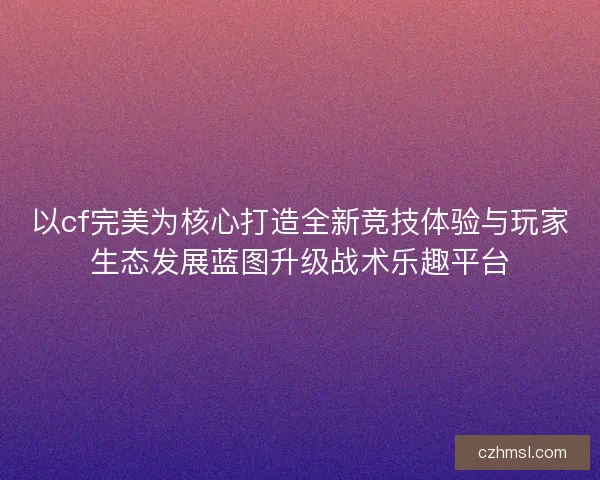 以cf完美为核心打造全新竞技体验与玩家生态发展蓝图升级战术乐趣平台