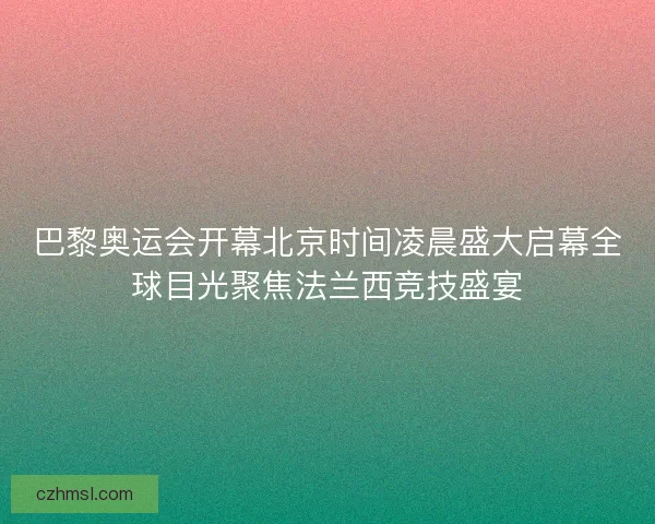 巴黎奥运会开幕北京时间凌晨盛大启幕全球目光聚焦法兰西竞技盛宴
