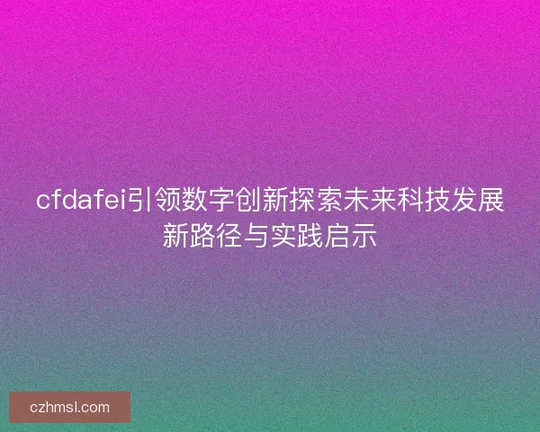 cfdafei引领数字创新探索未来科技发展新路径与实践启示