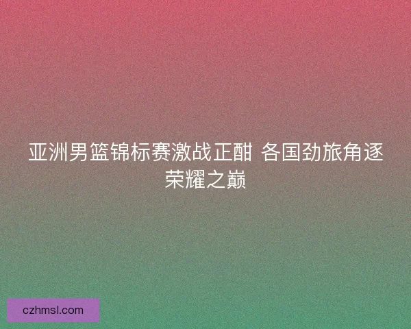 亚洲男篮锦标赛激战正酣 各国劲旅角逐荣耀之巅