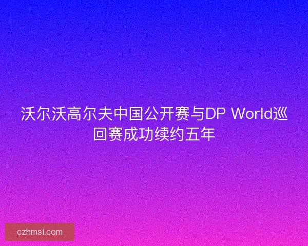 沃尔沃高尔夫中国公开赛与DP World巡回赛成功续约五年