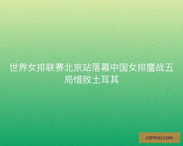 世界女排联赛北京站落幕中国女排鏖战五局惜败土耳其