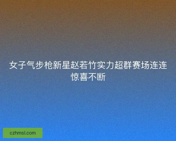 女子气步枪新星赵若竹实力超群赛场连连惊喜不断