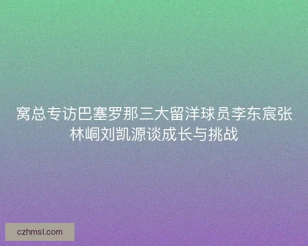 窝总专访巴塞罗那三大留洋球员李东宸张林峒刘凯源谈成长与挑战