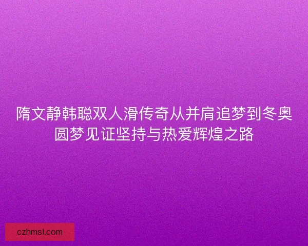 隋文静韩聪双人滑传奇从并肩追梦到冬奥圆梦见证坚持与热爱辉煌之路