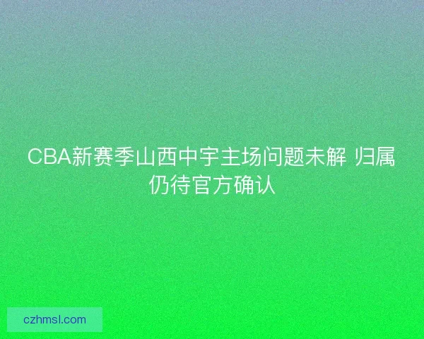 CBA新赛季山西中宇主场问题未解 归属仍待官方确认