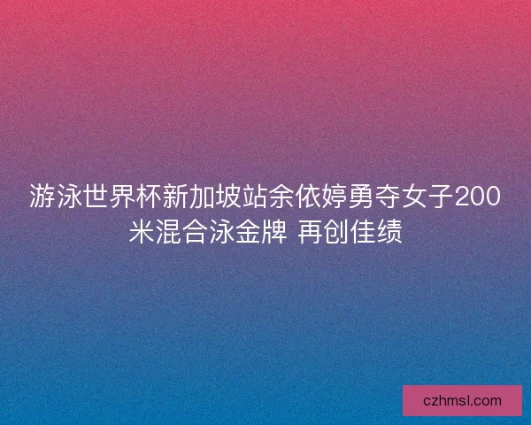 游泳世界杯新加坡站余依婷勇夺女子200米混合泳金牌 再创佳绩