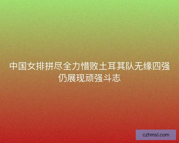 中国女排拼尽全力惜败土耳其队无缘四强仍展现顽强斗志
