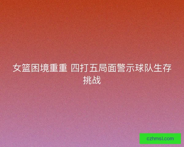 女篮困境重重 四打五局面警示球队生存挑战