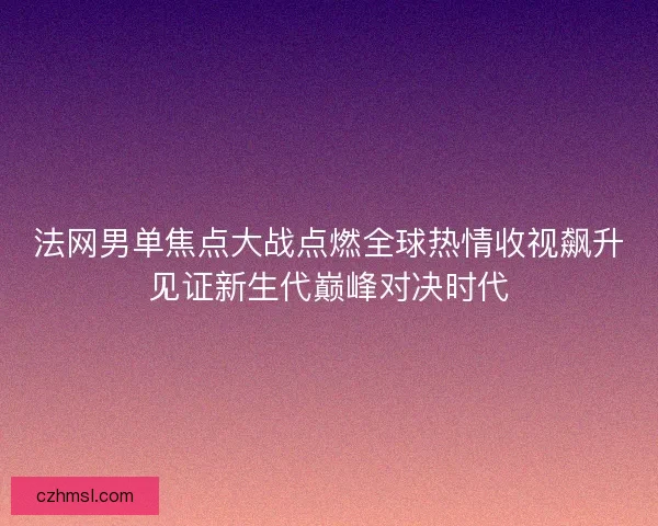法网男单焦点大战点燃全球热情收视飙升见证新生代巅峰对决时代
