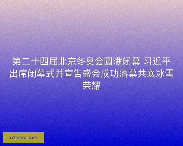 第二十四届北京冬奥会圆满闭幕 习近平出席闭幕式并宣告盛会成功落幕共襄冰雪荣耀