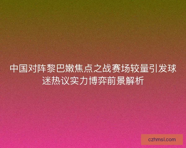 中国对阵黎巴嫩焦点之战赛场较量引发球迷热议实力博弈前景解析
