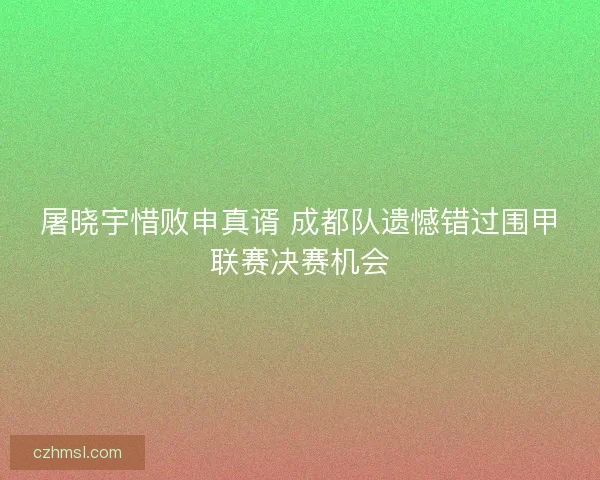 屠晓宇惜败申真谞 成都队遗憾错过围甲联赛决赛机会