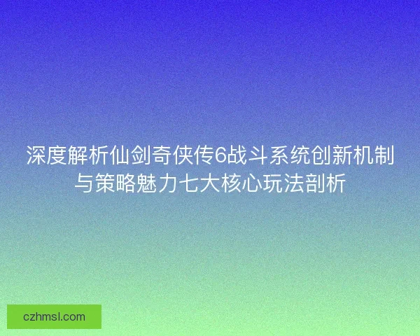深度解析仙剑奇侠传6战斗系统创新机制与策略魅力七大核心玩法剖析