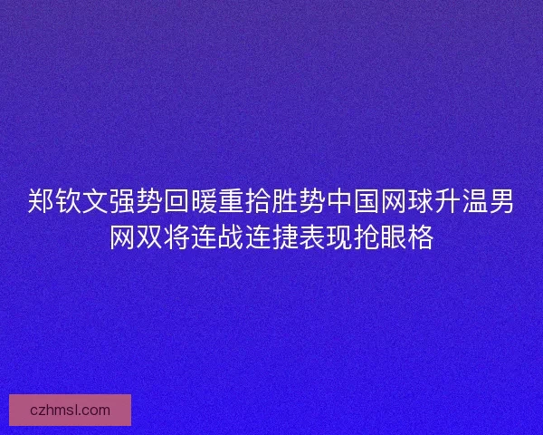 郑钦文强势回暖重拾胜势中国网球升温男网双将连战连捷表现抢眼格