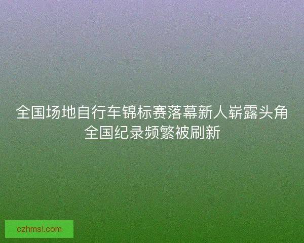 全国场地自行车锦标赛落幕新人崭露头角全国纪录频繁被刷新