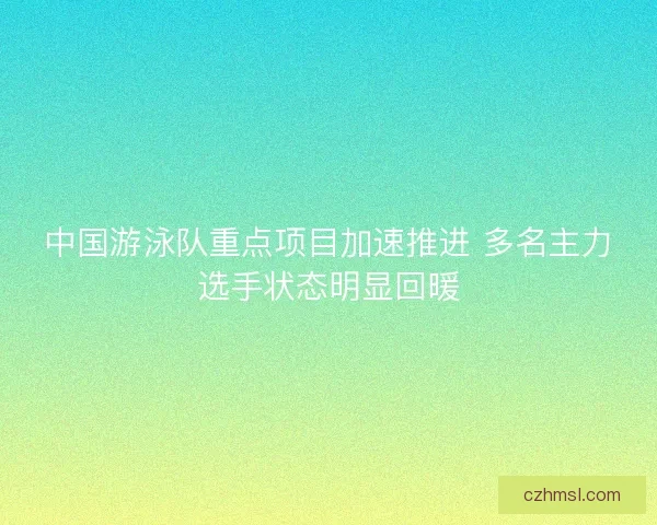 中国游泳队重点项目加速推进 多名主力选手状态明显回暖