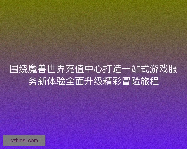 围绕魔兽世界充值中心打造一站式游戏服务新体验全面升级精彩冒险旅程