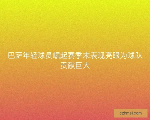 巴萨年轻球员崛起赛季末表现亮眼为球队贡献巨大