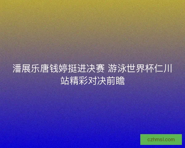 潘展乐唐钱婷挺进决赛 游泳世界杯仁川站精彩对决前瞻