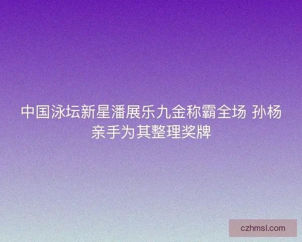 中国泳坛新星潘展乐九金称霸全场 孙杨亲手为其整理奖牌