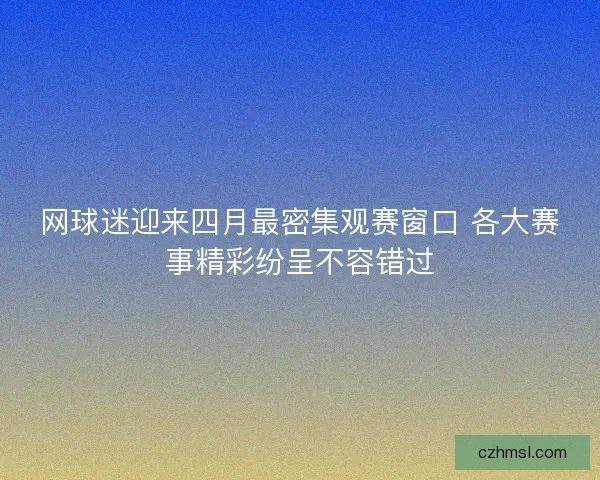 网球迷迎来四月最密集观赛窗口 各大赛事精彩纷呈不容错过