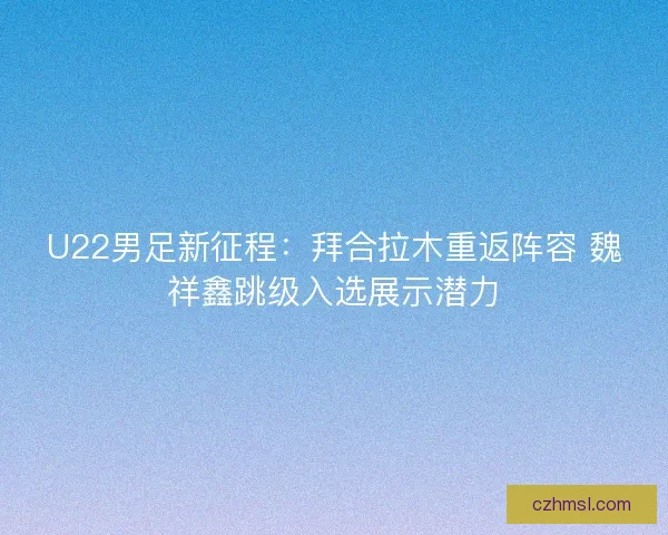U22男足新征程：拜合拉木重返阵容 魏祥鑫跳级入选展示潜力