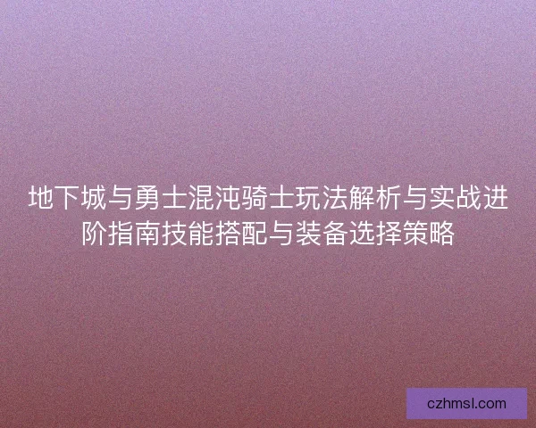 地下城与勇士混沌骑士玩法解析与实战进阶指南技能搭配与装备选择策略