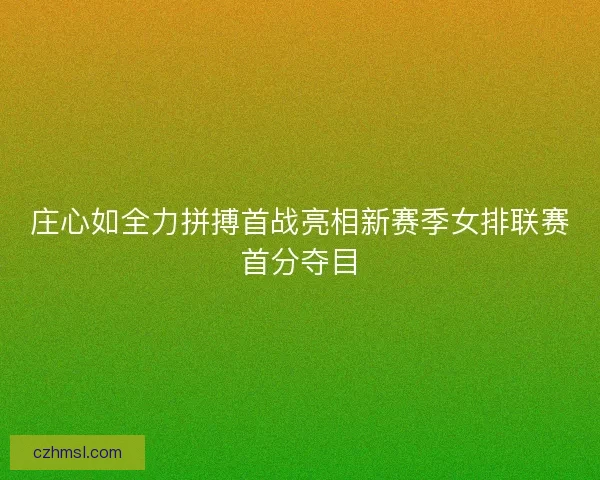 庄心如全力拼搏首战亮相新赛季女排联赛首分夺目