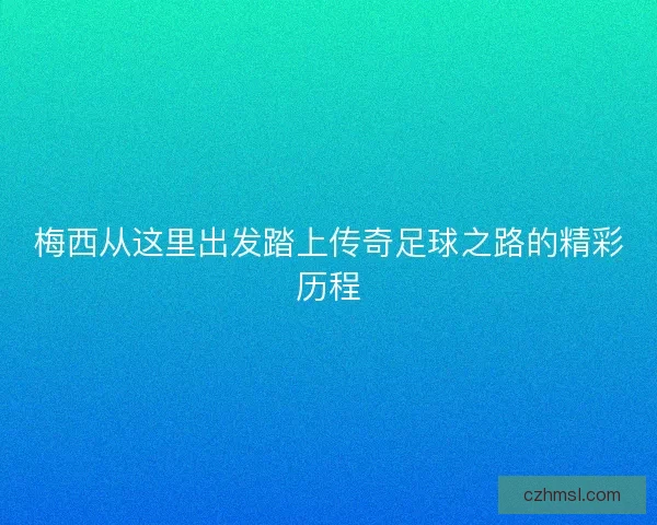 梅西从这里出发踏上传奇足球之路的精彩历程